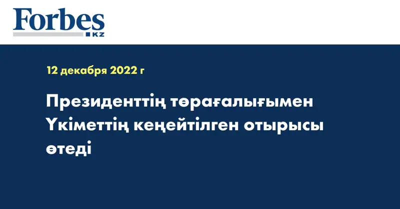 Президенттің төрағалығымен Үкіметтің кеңейтілген отырысы өтеді