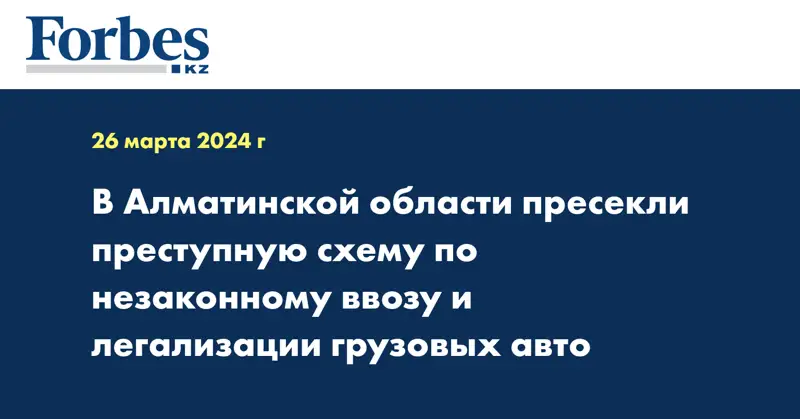 В Алматинской области пресекли преступную схему по незаконному ввозу и легализации грузовых авто