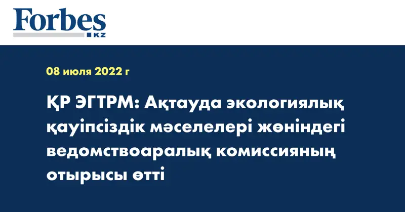 ҚР ЭГТРМ: Ақтауда экологиялық қауіпсіздік мәселелері жөніндегі ведомствоаралық комиссияның отырысы өтті