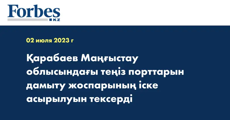 Қарабаев Маңғыстау облысындағы теңіз порттарын дамыту жоспарының іске асырылуын тексерді