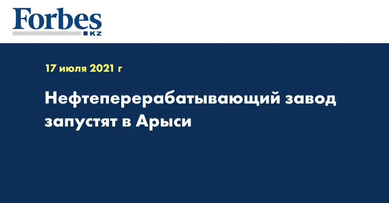 Нефтеперерабатывающий завод запустят в Арыси