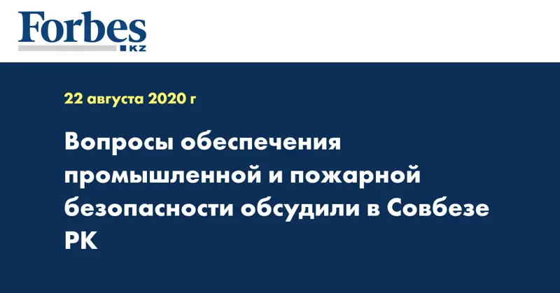 Вопросы обеспечения промышленной и пожарной безопасности обсудили в Совбезе РК