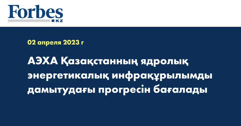 АЭХА Қазақстанның ядролық энергетикалық инфрақұрылымды дамытудағы прогресін бағалады