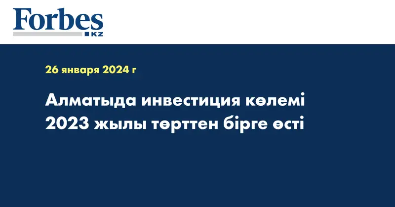 Алматыда инвестиция көлемі 2023 жылы төрттен бірге өсті