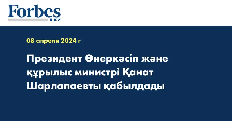 Президент Өнеркәсіп және құрылыс министрі Қанат Шарлапаевты қабылдады