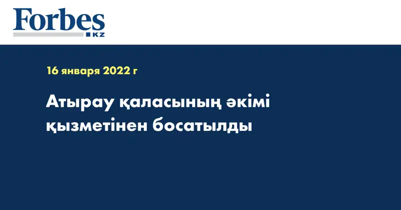 Атырау қаласының әкімі қызметінен босатылды