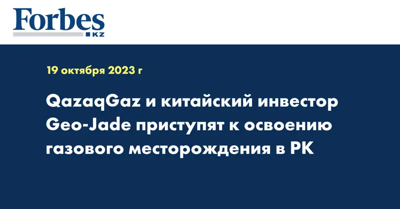 QazaqGaz и китайский инвестор Geo-Jade приступят к освоению газового месторождения в РК