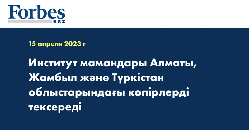 Институт мамандары Алматы, Жамбыл және Түркістан облыстарындағы көпірлерді тексереді