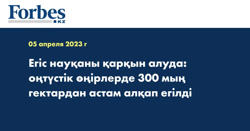 Егіс науқаны қарқын алуда: оңтүстік өңірлерде 300 мың гектардан астам алқап егілді