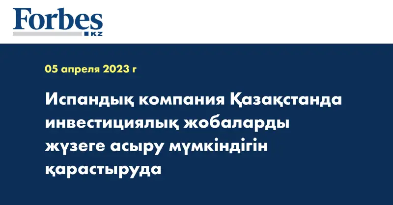 Испандық компания Қазақстанда инвестициялық жобаларды жүзеге асыру мүмкіндігін қарастыруда