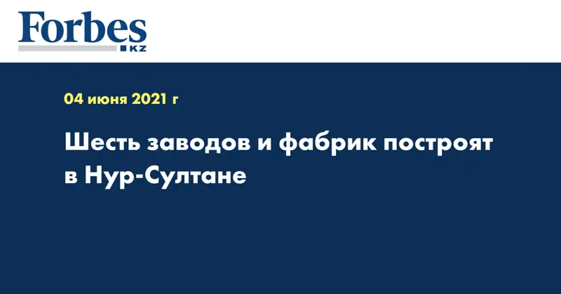 Шесть заводов и фабрик построят в Нур-Султане