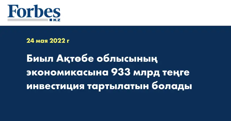 Биыл Ақтөбе облысының экономикасына 933 млрд теңге инвестиция тартылатын болады