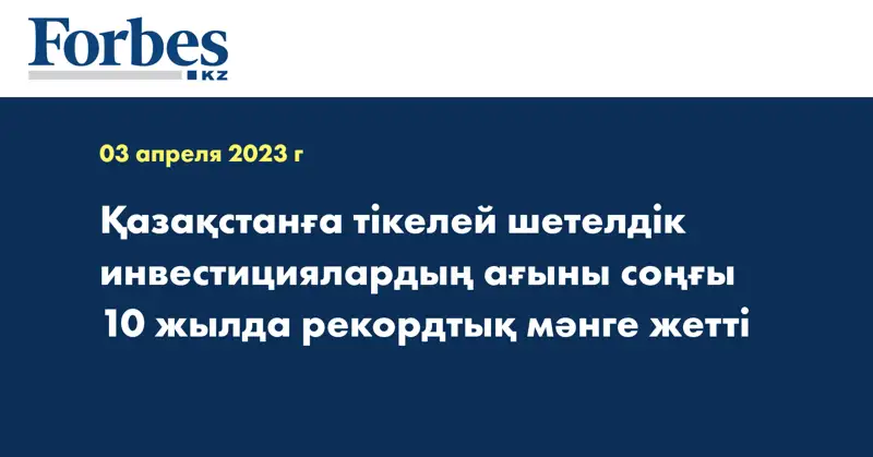 Қазақстанға тікелей шетелдік инвестициялардың ағыны соңғы 10 жылда рекордтық мәнге жетті
