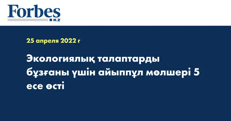 Экологиялық талаптарды бұзғаны үшін айыппұл мөлшері 5 есе өсті