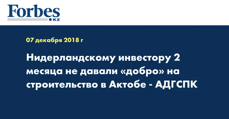 Нидерландскому инвестору 2 месяца не давали «добро» на строительство в Актобе - АДГСПК