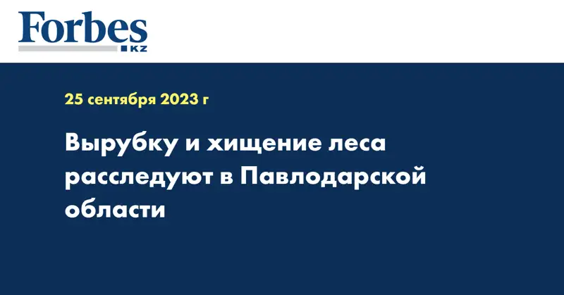 Вырубку и хищение леса расследуют в Павлодарской области