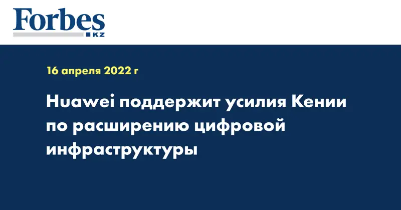 Huawei поддержит усилия Кении по расширению цифровой инфраструктуры
