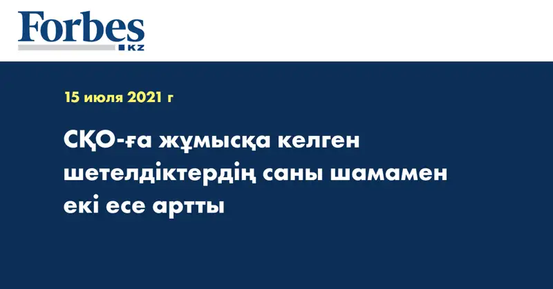 СҚО-ға жұмысқа келген шетелдіктердің саны шамамен екі есе артты