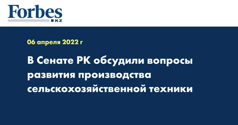 В Сенате РК обсудили вопросы развития производства сельскохозяйственной техники