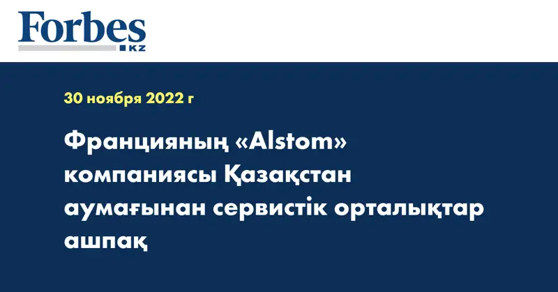 Францияның «Alstom» компаниясы Қазақстан аумағынан сервистік орталықтар ашпақ