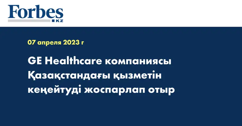 GE Healthcare компаниясы Қазақстандағы қызметін кеңейтуді жоспарлап отыр 