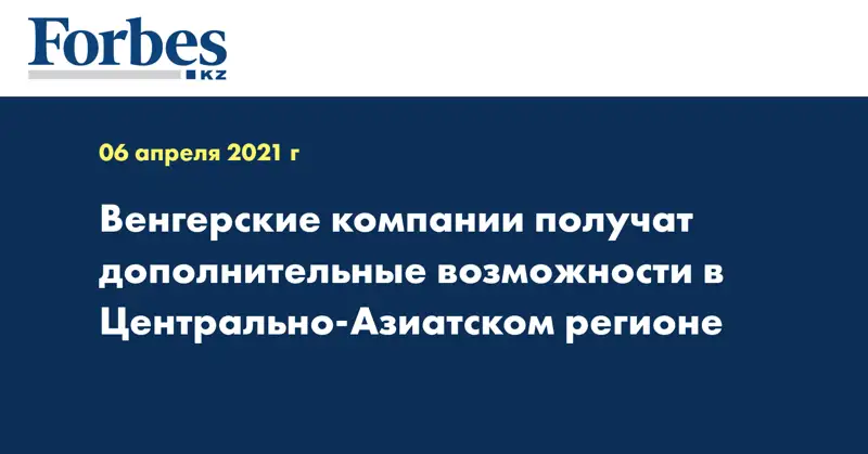 Венгерские компании получат дополнительные возможности в Центрально-Азиатском регионе