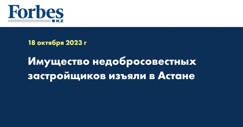 Имущество недобросовестных застройщиков изъяли в Астане