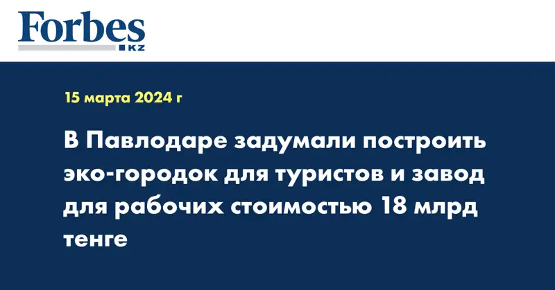 В Павлодаре задумали построить эко-городок для туристов и завод для рабочих стоимостью 18 млрд тенге