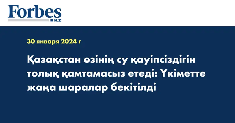 Қазақстан өзінің су қауіпсіздігін толық қамтамасыз етеді: Үкіметте жаңа шаралар бекітілді