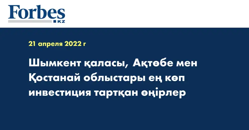 Шымкент қаласы, Ақтөбе мен Қостанай облыстары ең көп инвестиция тартқан өңірлер