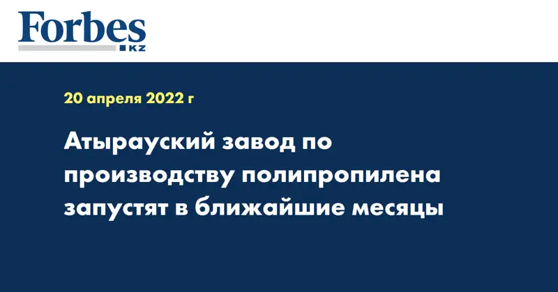  Атырауский завод по производству полипропилена запустят в ближайшие месяцы