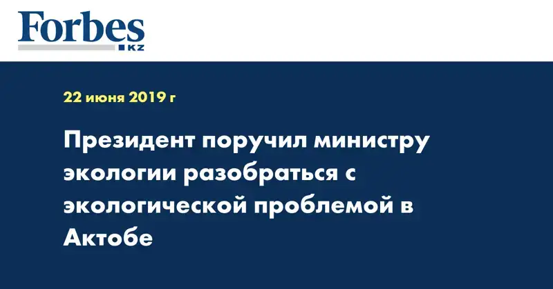 Президент поручил министру экологии разобраться с экологической проблемой в Актобе