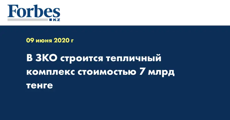 В ЗКО строится тепличный комплекс стоимостью 7 млрд тенге