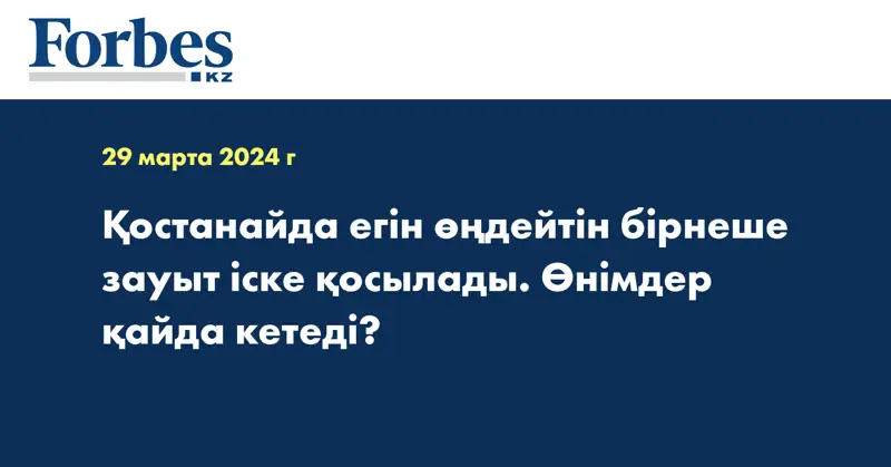 Қостанайда егін өңдейтін бірнеше зауыт іске қосылады. Өнімдер қайда кетеді?
