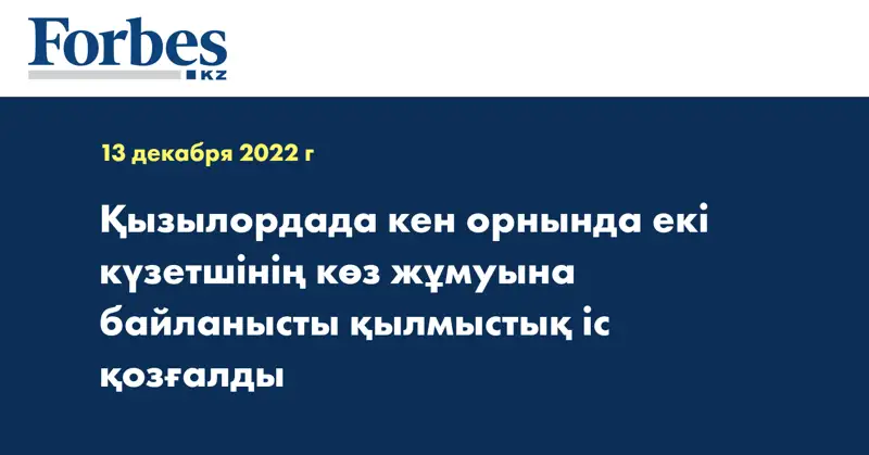Қызылордада кен орнында екі күзетшінің көз жұмуына байланысты қылмыстық іс қозғалды