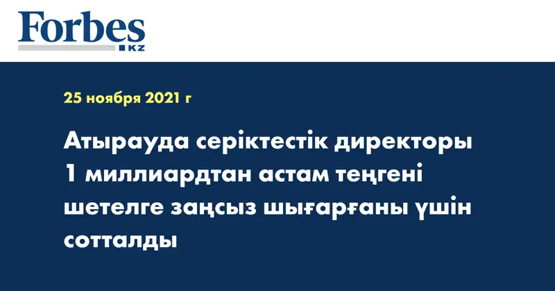 Атырауда серіктестік директоры 1 миллиардтан астам теңгені шетелге заңсыз шығарғаны үшін сотталды
