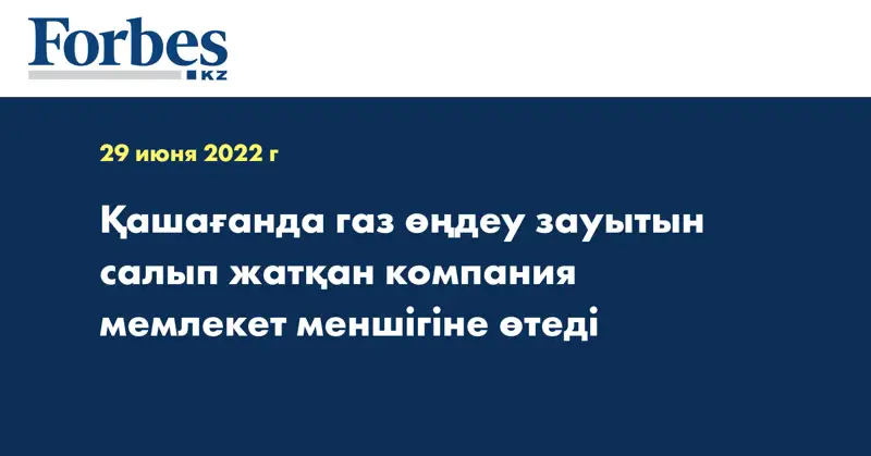 Қашағанда газ өңдеу зауытын салып жатқан компания мемлекет меншігіне өтеді
