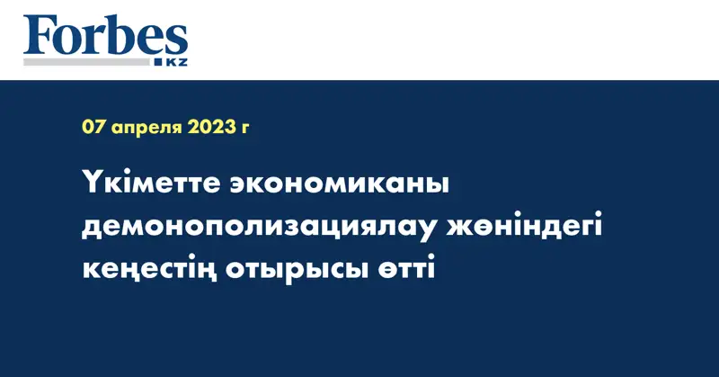 Үкіметте экономиканы демонополизациялау жөніндегі кеңестің отырысы өтті
