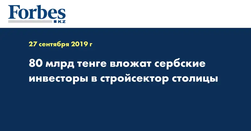 80 млрд тенге вложат сербские инвесторы в стройсектор столицы