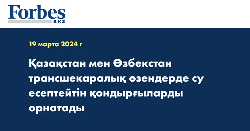 Қазақстан мен Өзбекстан трансшекаралық өзендерде су есептейтін қондырғыларды орнатады