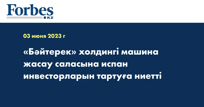 «Бәйтерек» холдингі машина жасау саласына испан инвесторларын тартуға ниетті