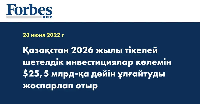 Қазақстан 2026 жылы тікелей шетелдік инвестициялар көлемін $25,5 млрд-қа дейін ұлғайтуды жоспарлап отыр