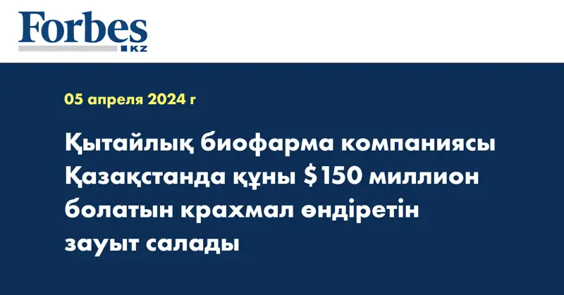 Қытайлық биофарма компаниясы Қазақстанда құны $150 миллион болатын крахмал өндіретін зауыт салады