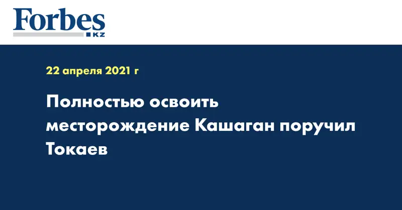 Полностью освоить месторождение Кашаган поручил Токаев