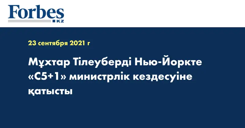 Мұхтар Тілеуберді Нью-Йоркте «С5+1» министрлік кездесуіне қатысты