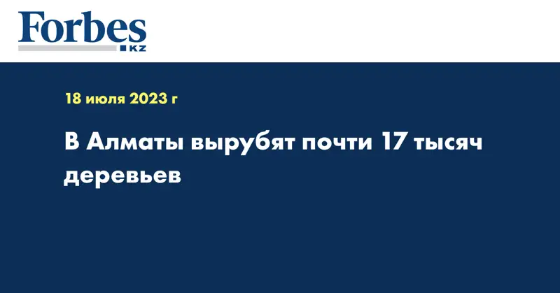 В Алматы вырубят почти 17 тысяч деревьев