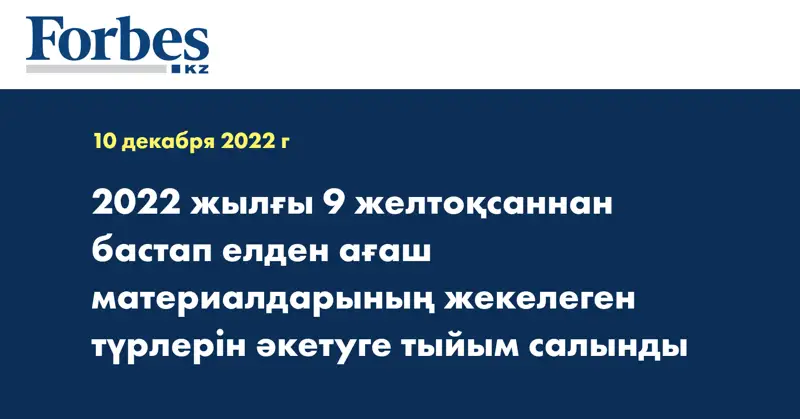 2022 жылғы 9 желтоқсаннан бастап елден ағаш материалдарының жекелеген түрлерін әкетуге тыйым салынды