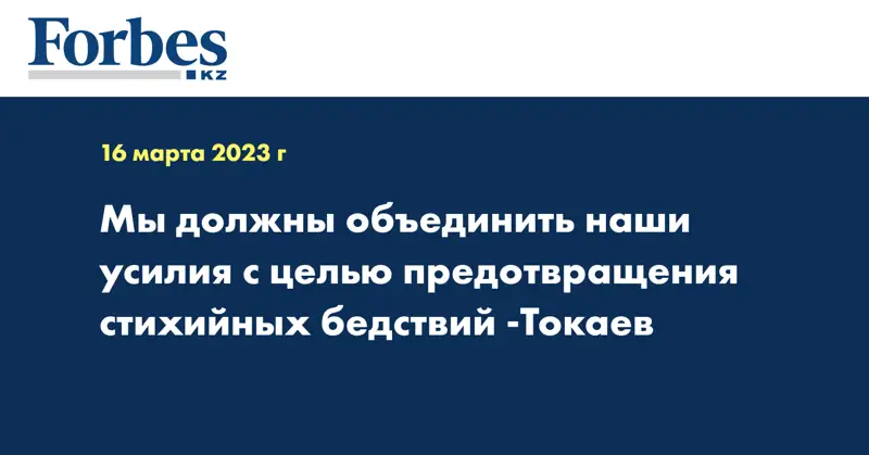 Мы должны объединить наши усилия с целью предотвращения стихийных бедствий -Токаев