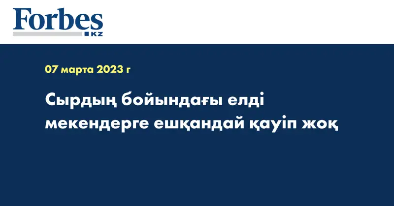 Сырдың бойындағы елді мекендерге ешқандай қауіп жоқ
