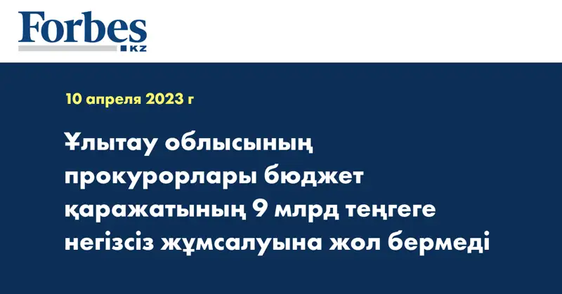 Ұлытау облысының прокурорлары бюджет қаражатының 9 млрд теңгеге негізсіз жұмсалуына жол бермеді
